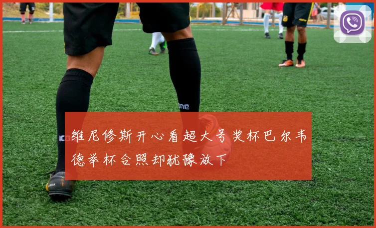 维尼修斯开心看超大号奖杯巴尔韦德举杯合照却犹豫放下