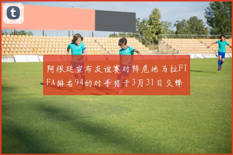 阿根廷宣布友谊赛对阵危地马拉FIFA排名94的对手将于3月31日交锋