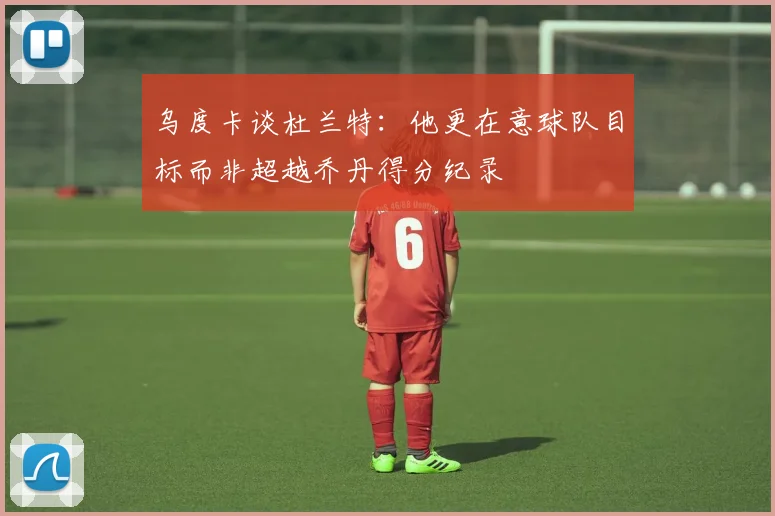 乌度卡谈杜兰特：他更在意球队目标而非超越乔丹得分纪录