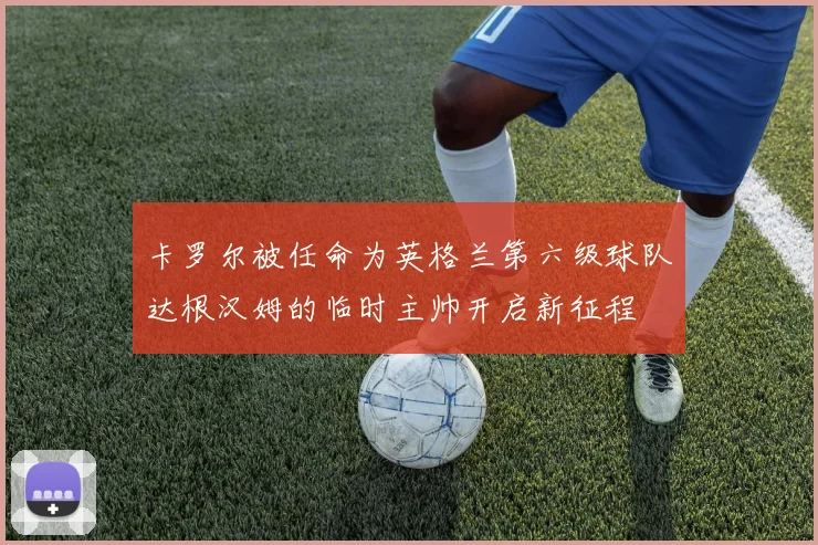 卡罗尔被任命为英格兰第六级球队达根汉姆的临时主帅开启新征程