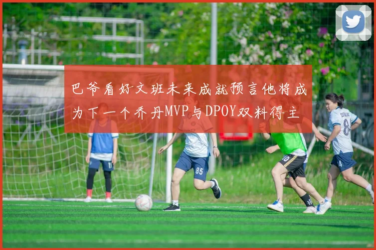 巴爷看好文班未来成就预言他将成为下一个乔丹MVP与DPOY双料得主