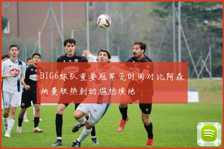 BIG6球队重要冠军荒时间对比阿森纳曼联热刺的尴尬境地