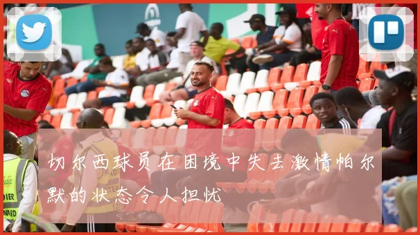 切尔西球员在困境中失去激情帕尔默的状态令人担忧