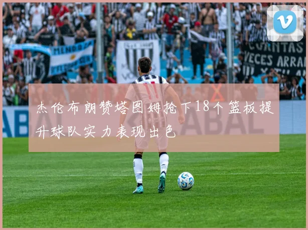 杰伦布朗赞塔图姆抢下18个篮板提升球队实力表现出色