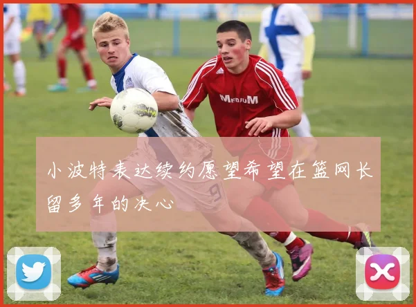 小波特表达续约愿望希望在篮网长留多年的决心