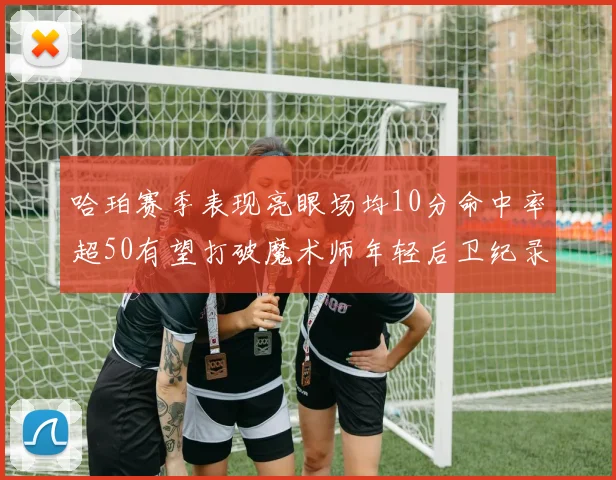 哈珀赛季表现亮眼场均10分命中率超50有望打破魔术师年轻后卫纪录