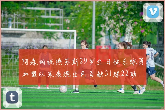 阿森纳祝热苏斯29岁生日快乐球员加盟以来表现出色贡献31球22助
