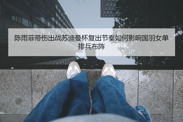 陈雨菲带伤出战苏迪曼杯复出节奏如何影响国羽女单排兵布阵 - STARSPORTS