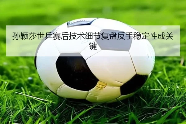 孙颖莎世乒赛后技术细节复盘反手稳定性成关键 - STARSPORTS