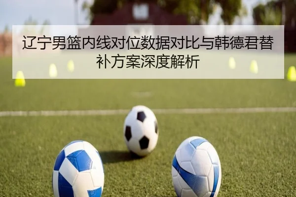 辽宁男篮内线对位数据对比与韩德君替补方案深度解析 - STARSPORTS